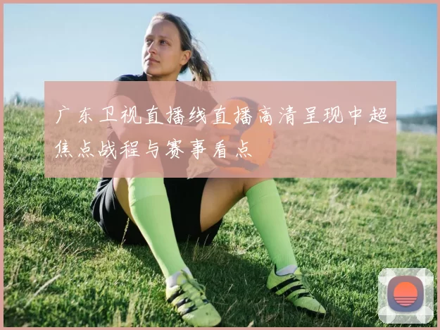 广东卫视直播线直播高清呈现中超焦点战程与赛事看点