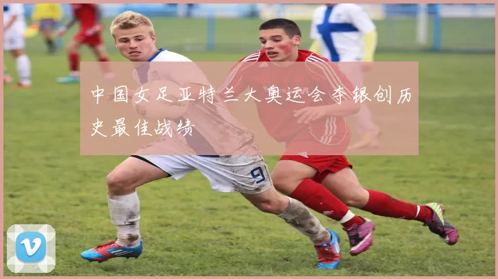 中国女足亚特兰大奥运会夺银创历史最佳战绩