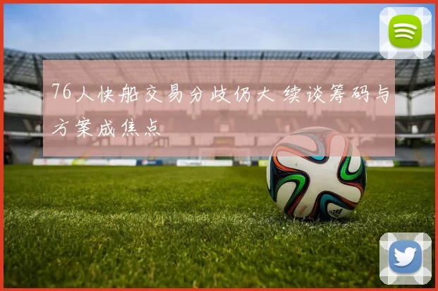 76人快船交易分歧仍大 续谈筹码与方案成焦点