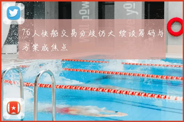 76人快船交易分歧仍大 续谈筹码与方案成焦点