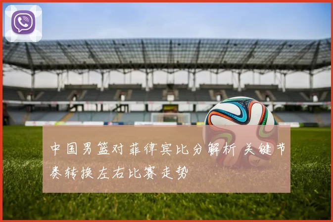 中国男篮对菲律宾比分解析 关键节奏转换左右比赛走势