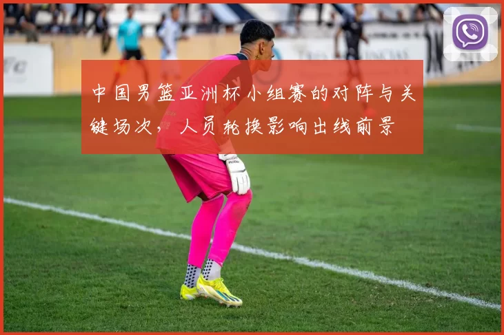 中国男篮亚洲杯小组赛的对阵与关键场次，人员轮换影响出线前景