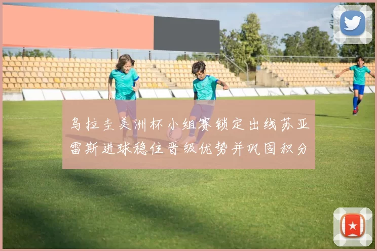 乌拉圭美洲杯小组赛锁定出线苏亚雷斯进球稳住晋级优势并巩固积分榜位置