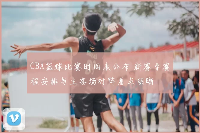 CBA篮球比赛时间表公布 新赛季赛程安排与主客场对阵看点明晰