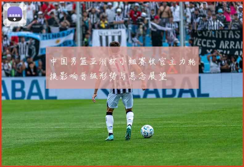 中国男篮亚洲杯小组赛收官主力轮换影响晋级形势与悬念展望