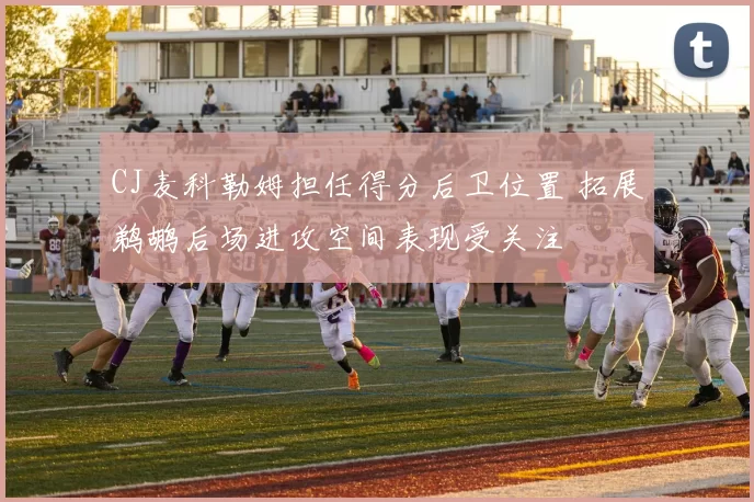 CJ麦科勒姆担任得分后卫位置 拓展鹈鹕后场进攻空间表现受关注