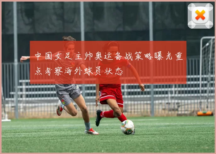 中国女足主帅奥运备战策略曝光重点考察海外球员状态