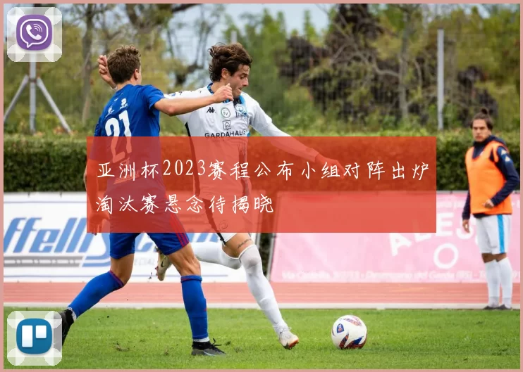 亚洲杯2023赛程公布小组对阵出炉淘汰赛悬念待揭晓