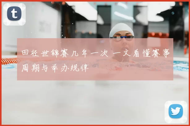 田径世锦赛几年一次 一文看懂赛事周期与举办规律