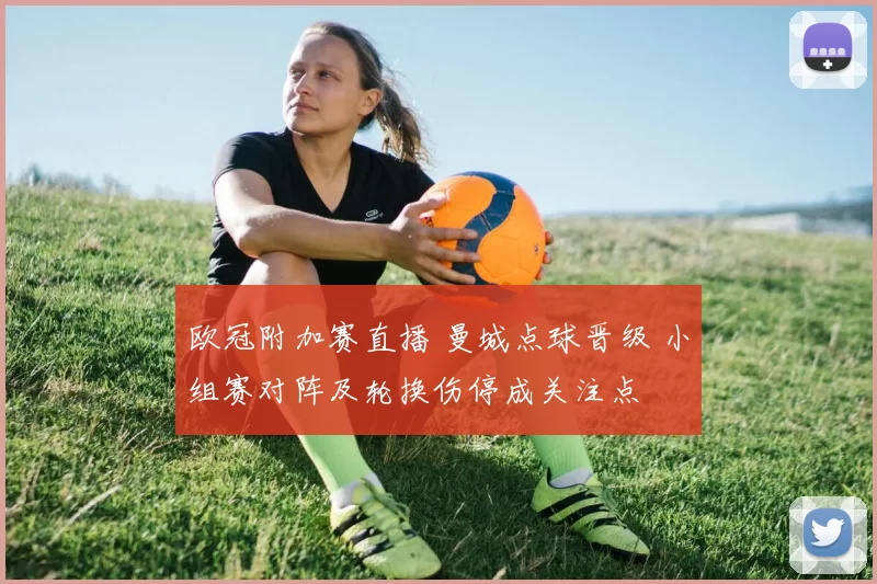 欧冠附加赛直播 曼城点球晋级 小组赛对阵及轮换伤停成关注点