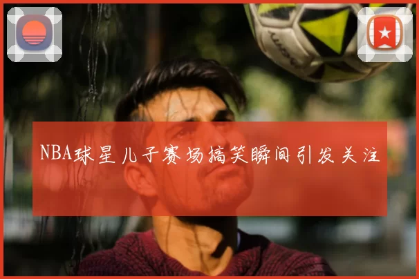 NBA球星儿子赛场搞笑瞬间引发关注