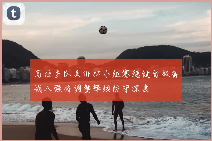 乌拉圭队美洲杯小组赛稳健晋级备战八强将调整锋线防守深度