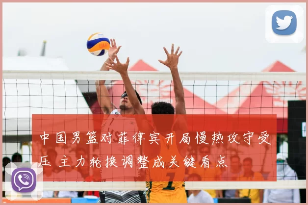 中国男篮对菲律宾开局慢热攻守受压 主力轮换调整成关键看点