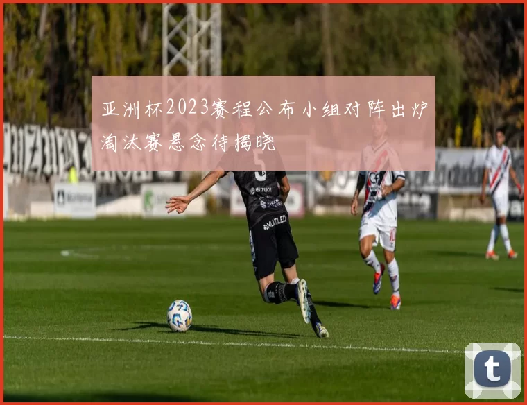 亚洲杯2023赛程公布小组对阵出炉淘汰赛悬念待揭晓