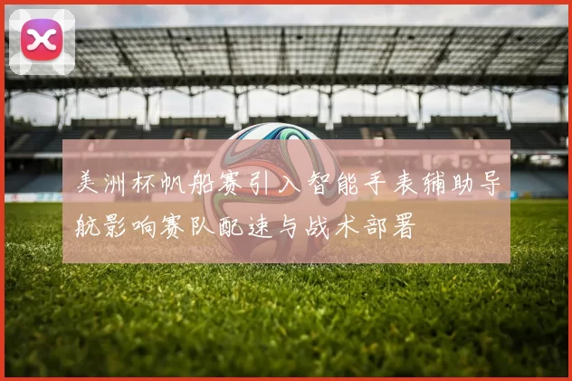 美洲杯帆船赛引入智能手表辅助导航影响赛队配速与战术部署
