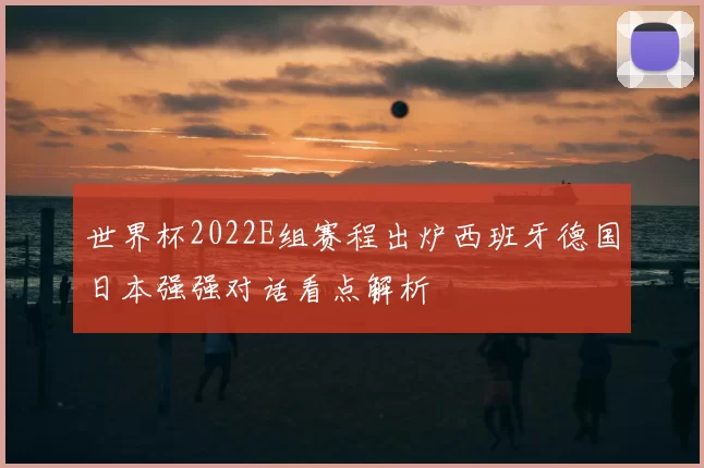 世界杯2022E组赛程出炉西班牙德国日本强强对话看点解析