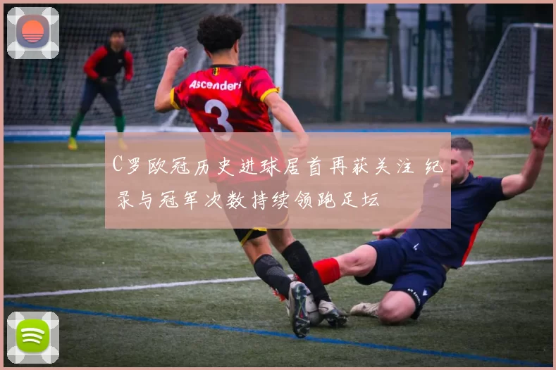 C罗欧冠历史进球居首再获关注 纪录与冠军次数持续领跑足坛