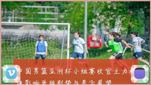 中国男篮亚洲杯小组赛收官主力轮换影响晋级形势与悬念展望