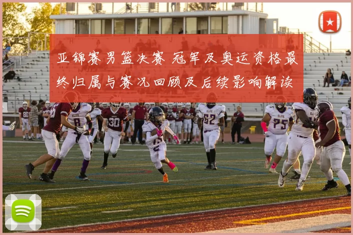 亚锦赛男篮决赛 冠军及奥运资格最终归属与赛况回顾及后续影响解读