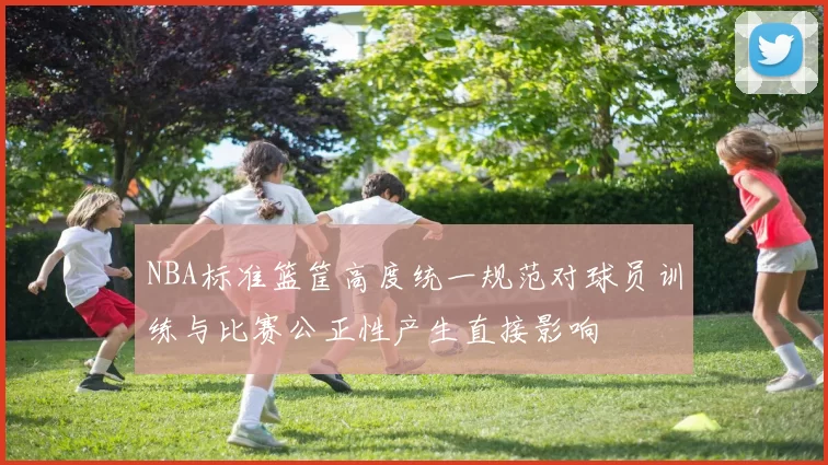 NBA标准篮筐高度统一规范对球员训练与比赛公正性产生直接影响