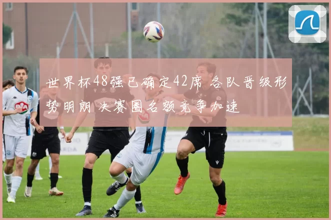 世界杯48强已确定42席 各队晋级形势明朗 决赛圈名额竞争加速