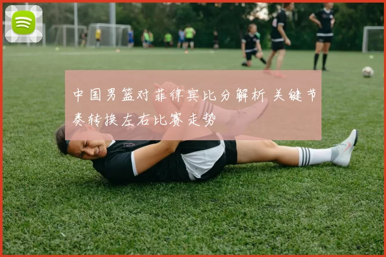 中国男篮对菲律宾比分解析 关键节奏转换左右比赛走势
