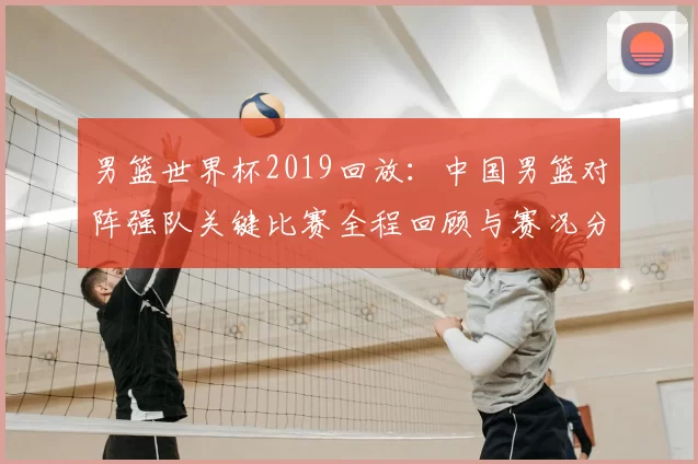 男篮世界杯2019回放：中国男篮对阵强队关键比赛全程回顾与赛况分析