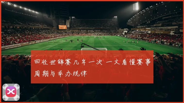 田径世锦赛几年一次 一文看懂赛事周期与举办规律