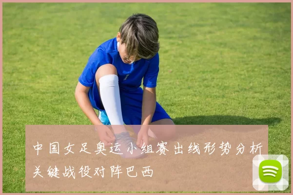 中国女足奥运小组赛出线形势分析关键战役对阵巴西