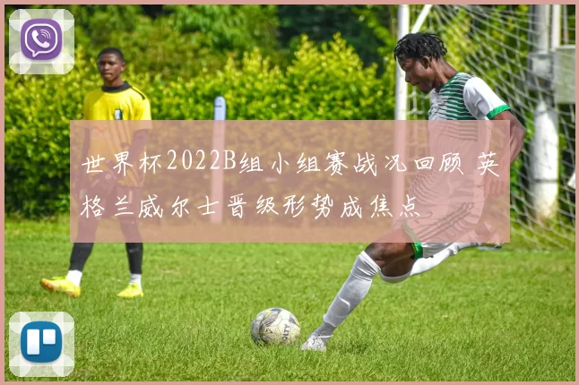 世界杯2022B组小组赛战况回顾 英格兰威尔士晋级形势成焦点
