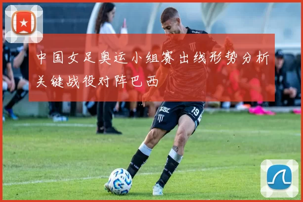 中国女足奥运小组赛出线形势分析关键战役对阵巴西