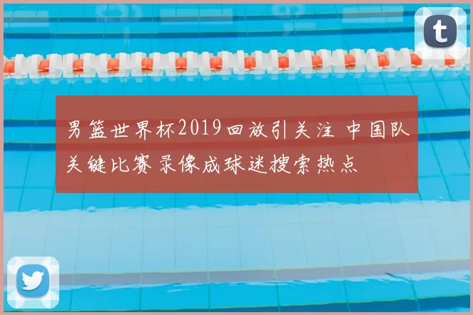 男篮世界杯2019回放引关注 中国队关键比赛录像成球迷搜索热点