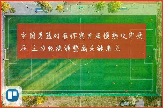 中国男篮对菲律宾开局慢热攻守受压 主力轮换调整成关键看点