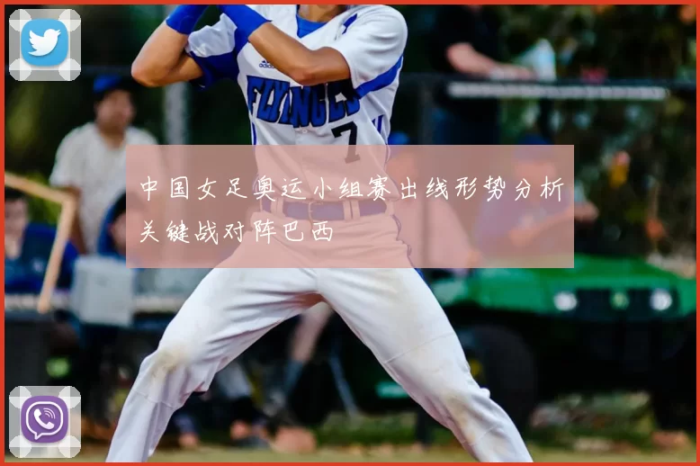 中国女足奥运小组赛出线形势分析关键战对阵巴西