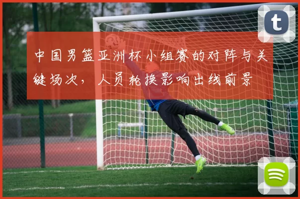 中国男篮亚洲杯小组赛的对阵与关键场次，人员轮换影响出线前景