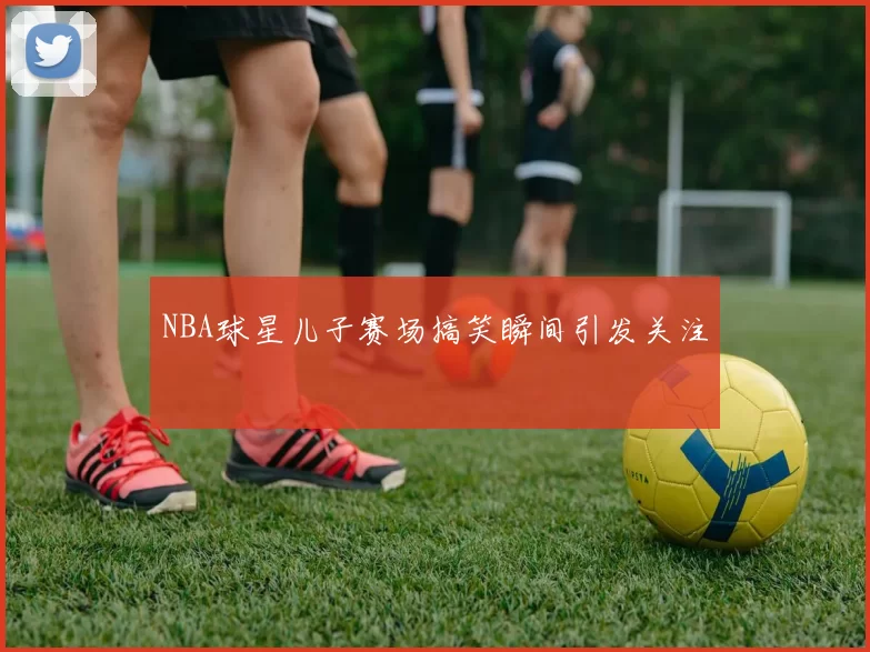 NBA球星儿子赛场搞笑瞬间引发关注