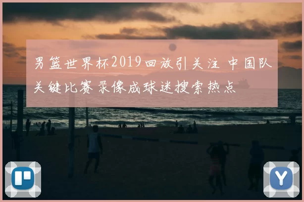 男篮世界杯2019回放引关注 中国队关键比赛录像成球迷搜索热点