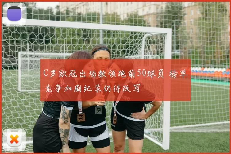 C罗欧冠出场数领跑前50球员 榜单竞争加剧纪录仍待改写