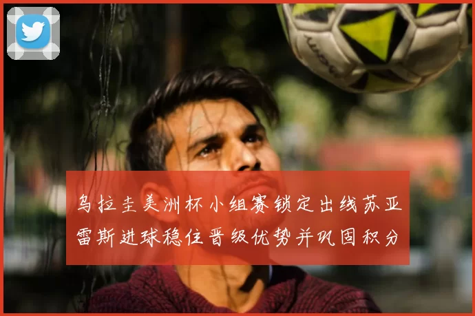 乌拉圭美洲杯小组赛锁定出线苏亚雷斯进球稳住晋级优势并巩固积分榜位置