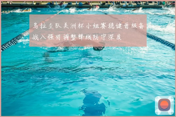 乌拉圭队美洲杯小组赛稳健晋级备战八强将调整锋线防守深度