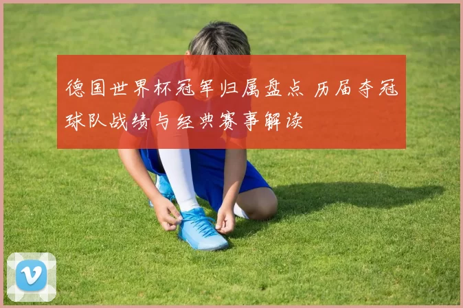 德国世界杯冠军归属盘点 历届夺冠球队战绩与经典赛事解读
