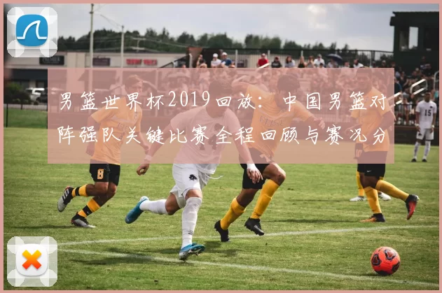 男篮世界杯2019回放：中国男篮对阵强队关键比赛全程回顾与赛况分析