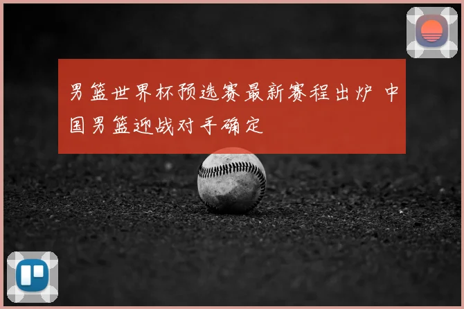 男篮世界杯预选赛最新赛程出炉 中国男篮迎战对手确定