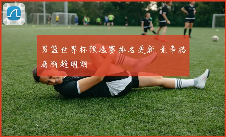 男篮世界杯预选赛排名更新 竞争格局渐趋明朗