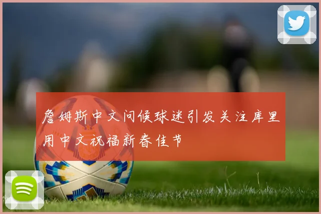 詹姆斯中文问候球迷引发关注库里用中文祝福新春佳节